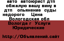 авто  автоюрист дтп-обжалую вашу вину в дтп . опьянение. суды. недорого  › Цена ­ 3 100 - Вологодская обл., Вологда г. Услуги » Юридические   